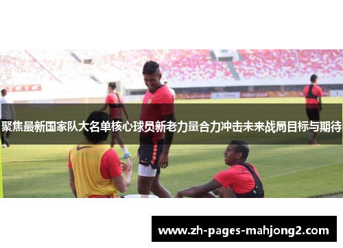 聚焦最新国家队大名单核心球员新老力量合力冲击未来战局目标与期待 聚焦最新国家队大名单核心球员新老力量合力冲击未来战局目标与期待