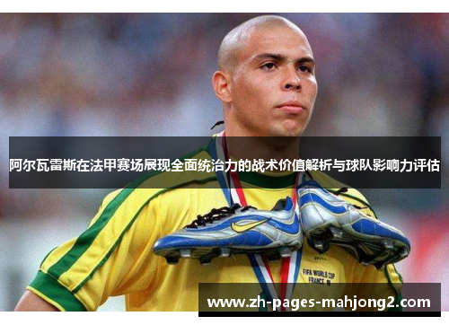 阿尔瓦雷斯在法甲赛场展现全面统治力的战术价值解析与球队影响力评估