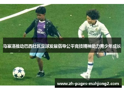 马塞洛推动巴西社区足球发展倡导公平竞技精神助力青少年成长 马塞洛推动巴西社区足球发展倡导公平竞技精神助力青少年成长