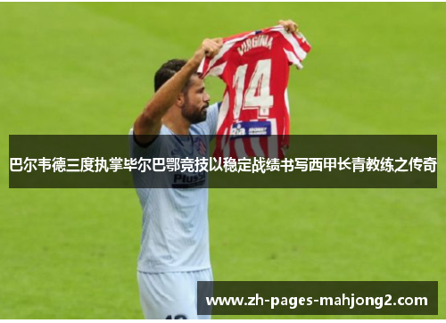 巴尔韦德三度执掌毕尔巴鄂竞技以稳定战绩书写西甲长青教练之传奇