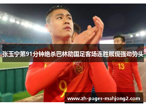 张玉宁第91分钟绝杀巴林助国足客场连胜展现强劲势头