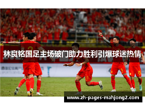 林良铭国足主场破门助力胜利引爆球迷热情