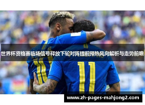世界杯资格赛临场信号释放下轮对阵提前预热风向解析与走势前瞻